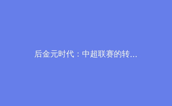 后金元时代：中超联赛的转型阵痛与青训曙光 - 4