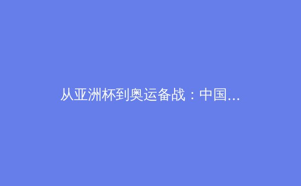 从亚洲杯到奥运备战：中国体育产业转型期的机遇与深层挑战