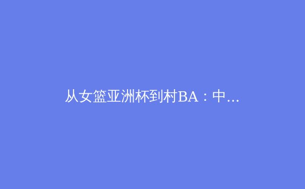 从女篮亚洲杯到村BA：中国体育文化多元生长的生态密码