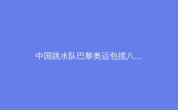 中国跳水队巴黎奥运包揽八金：揭秘梦之队长盛不衰的秘诀