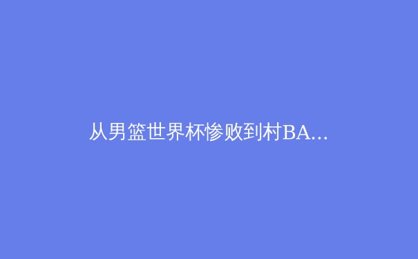 从男篮世界杯惨败到村BA爆火：中国体育生态的冰与火之歌
