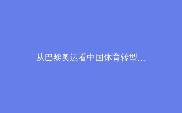 从巴黎奥运看中国体育转型：金牌之外的价值重构与全民健康新范式